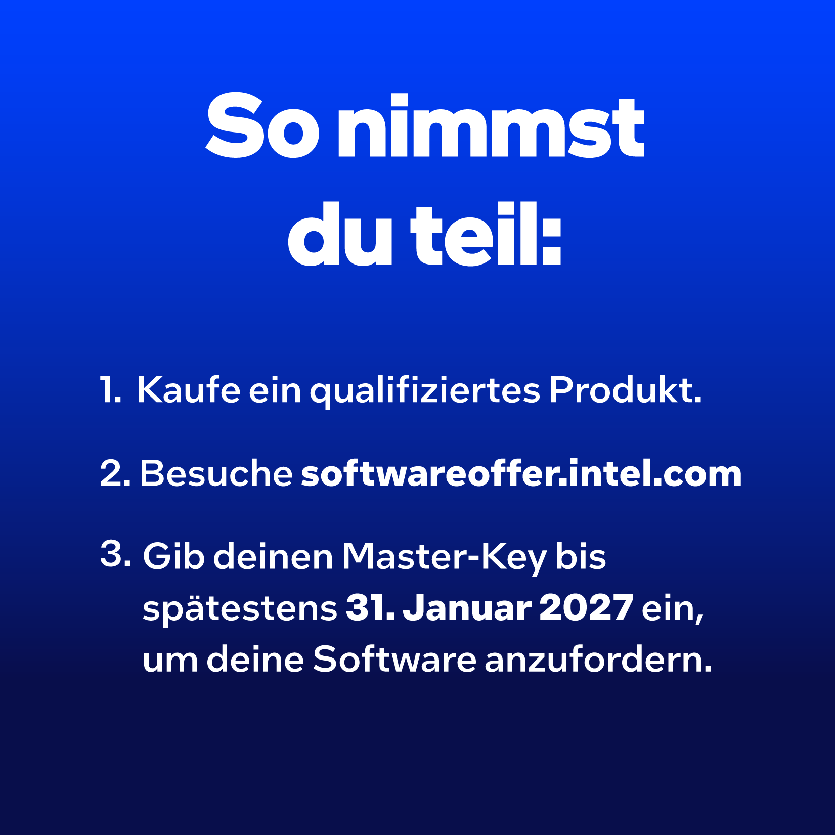 So nimmst du teil: 1. Kaufe ein qualifiziertes Produkt. 2. Besuche softwareoffer.intel.com. 3. Gib deinen Master-Key bis spätestens 31. Januar 2027 ein.