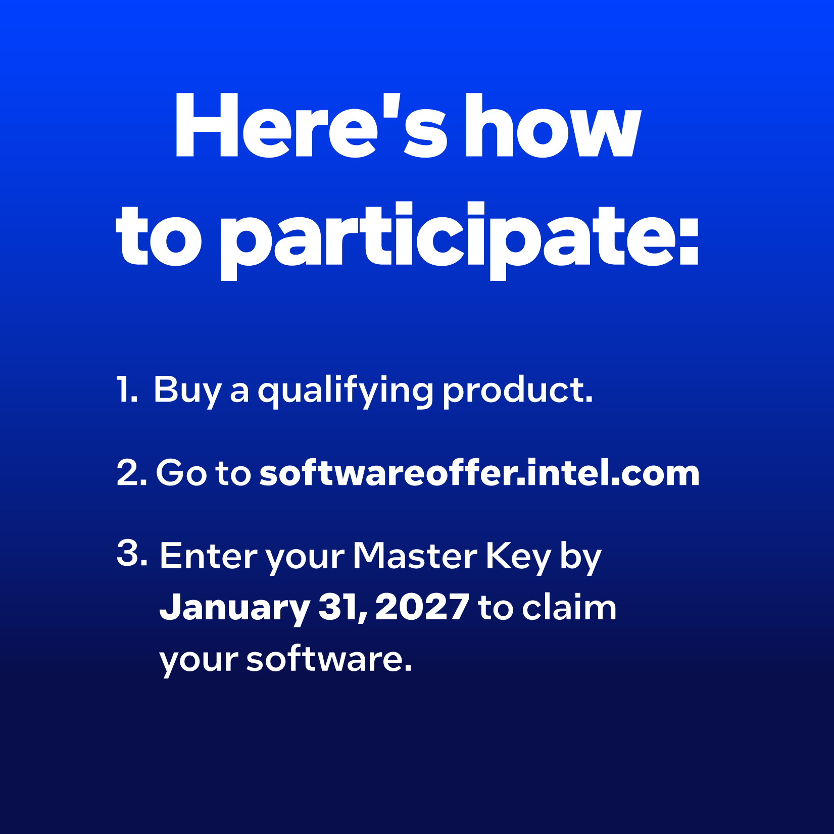 How to participate: 1. Buy a qualifying product. 2. Visit softwareoffer.intel.com. 3. Enter your Master Key by January 31, 2027 to claim your software.